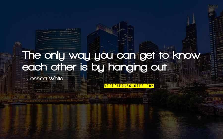 Hanging Out Quotes By Jessica White: The only way you can get to know