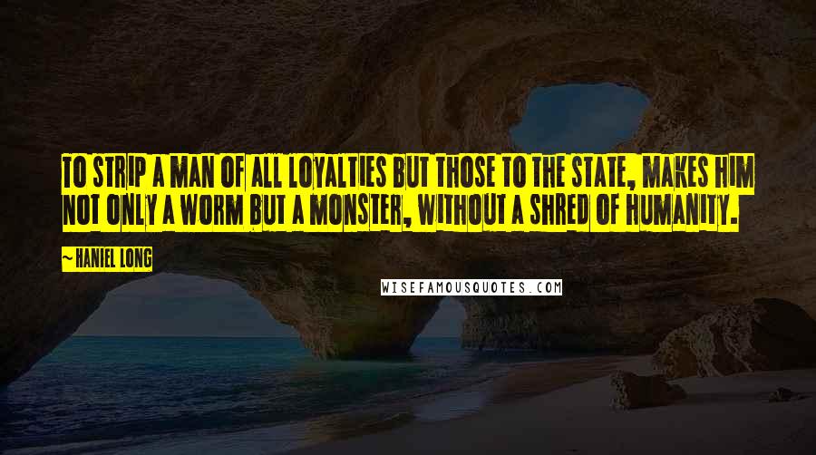 Haniel Long quotes: To strip a man of all loyalties but those to the state, makes him not only a worm but a monster, without a shred of humanity.