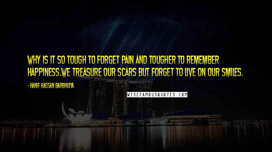 Hanif Hassan Barbhuiya quotes: Why is it so tough to forget pain and tougher to remember happiness.We treasure our scars but forget to live on our smiles.