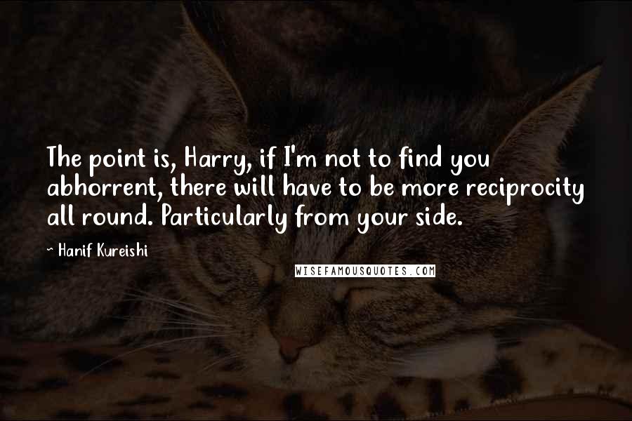 Hanif Kureishi quotes: The point is, Harry, if I'm not to find you abhorrent, there will have to be more reciprocity all round. Particularly from your side.