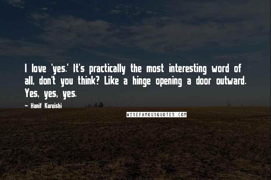 Hanif Kureishi quotes: I love 'yes.' It's practically the most interesting word of all, don't you think? Like a hinge opening a door outward. Yes, yes, yes.