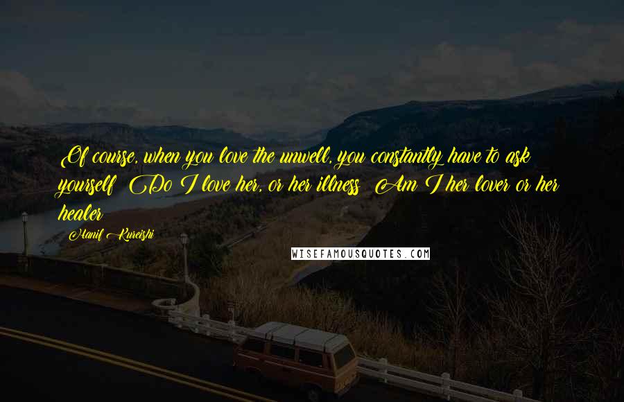 Hanif Kureishi quotes: Of course, when you love the unwell, you constantly have to ask yourself: Do I love her, or her illness? Am I her lover or her healer?