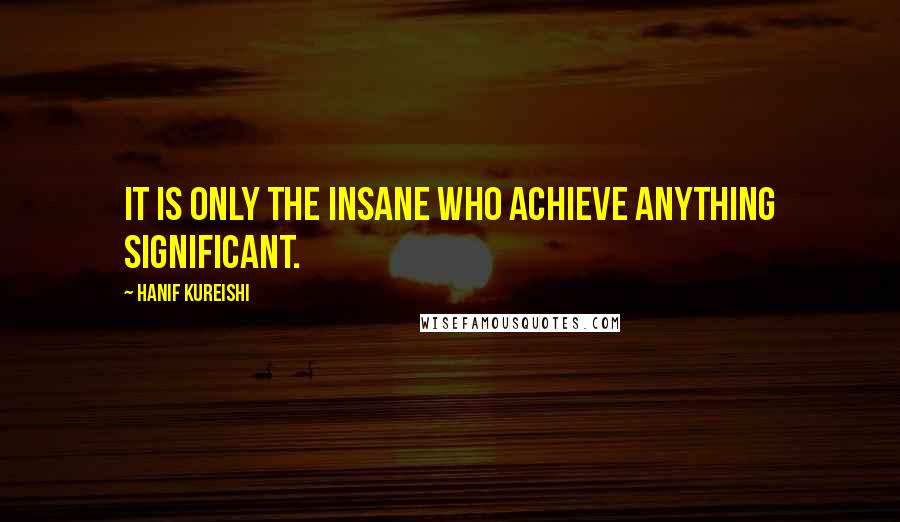 Hanif Kureishi quotes: It is only the insane who achieve anything significant.