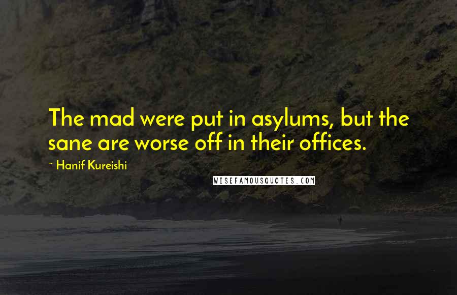 Hanif Kureishi quotes: The mad were put in asylums, but the sane are worse off in their offices.
