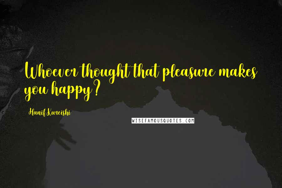 Hanif Kureishi quotes: Whoever thought that pleasure makes you happy?