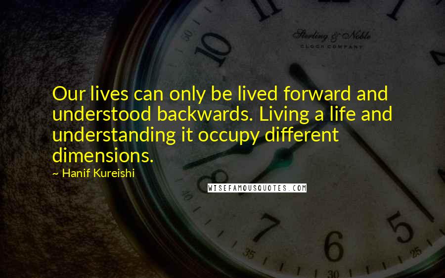 Hanif Kureishi quotes: Our lives can only be lived forward and understood backwards. Living a life and understanding it occupy different dimensions.