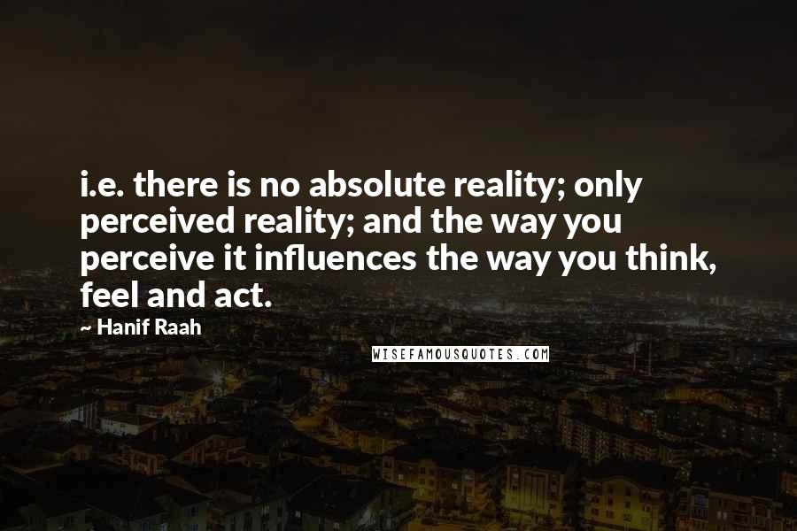 Hanif Raah quotes: i.e. there is no absolute reality; only perceived reality; and the way you perceive it influences the way you think, feel and act. Hanif Raah quotes: i.e. there is no absolute reality; only perceived reality; and the way you perceive it influences the way you think, feel and act.