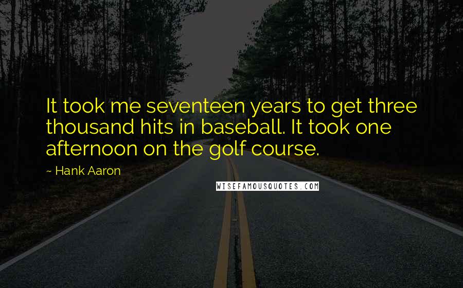 Hank Aaron quotes: It took me seventeen years to get three thousand hits in baseball. It took one afternoon on the golf course. Hank Aaron quotes: It took me seventeen years to get three thousand hits in baseball. It took one afternoon on the golf course.