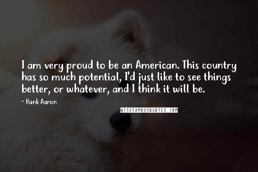 Hank Aaron quotes: I am very proud to be an American. This country has so much potential, I'd just like to see things better, or whatever, and I think it will be. Hank Aaron quotes: I am very proud to be an American. This country has so much potential, I'd just like to see things better, or whatever, and I think it will be.