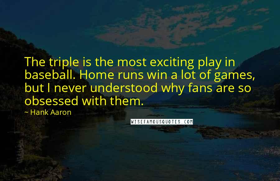 Hank Aaron quotes: The triple is the most exciting play in baseball. Home runs win a lot of games, but I never understood why fans are so obsessed with them. Hank Aaron quotes: The triple is the most exciting play in baseball. Home runs win a lot of games, but I never understood why fans are so obsessed with them.