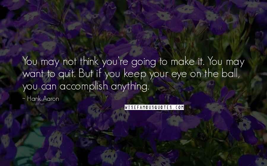 Hank Aaron quotes: You may not think you're going to make it. You may want to quit. But if you keep your eye on the ball, you can accomplish anything.