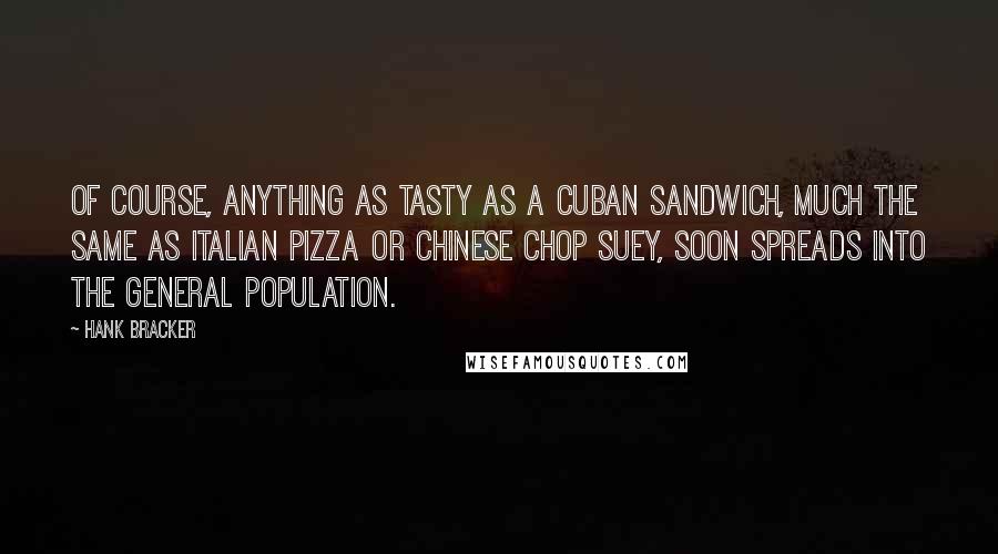 Hank Bracker quotes: Of course, anything as tasty as a Cuban sandwich, much the same as Italian Pizza or Chinese Chop Suey, soon spreads into the general population. Hank Bracker quotes: Of course, anything as tasty as a Cuban sandwich, much the same as Italian Pizza or Chinese Chop Suey, soon spreads into the general population.