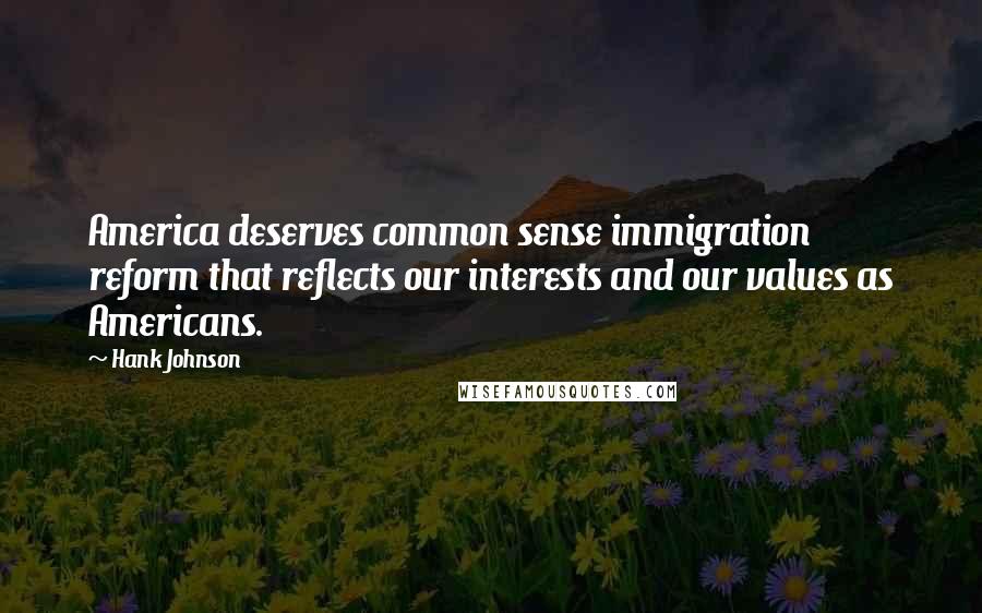 Hank Johnson quotes: America deserves common sense immigration reform that reflects our interests and our values as Americans. Hank Johnson quotes: America deserves common sense immigration reform that reflects our interests and our values as Americans.