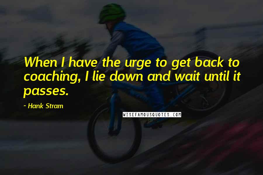 Hank Stram quotes: When I have the urge to get back to coaching, I lie down and wait until it passes.