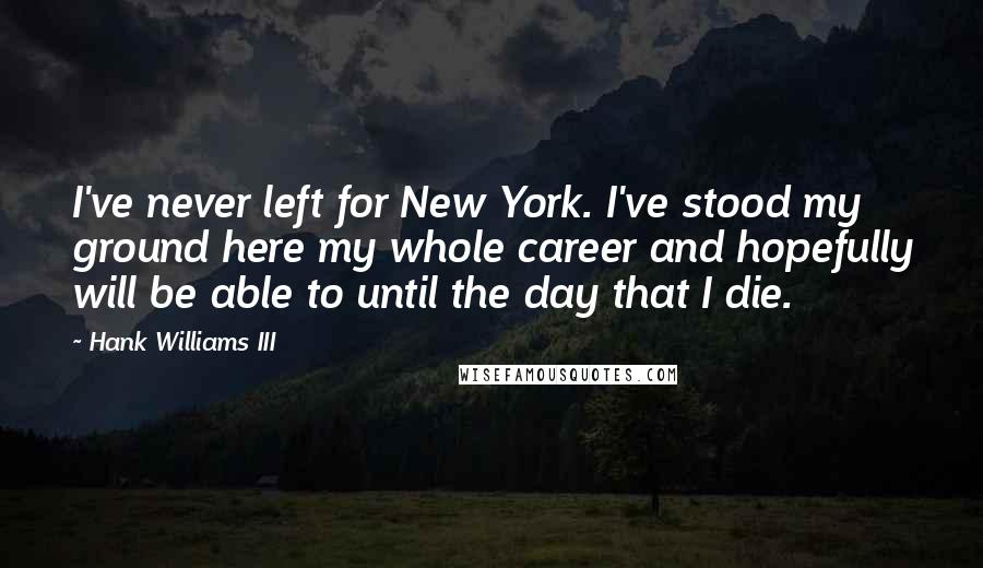 Hank Williams III quotes: I've never left for New York. I've stood my ground here my whole career and hopefully will be able to until the day that I die.