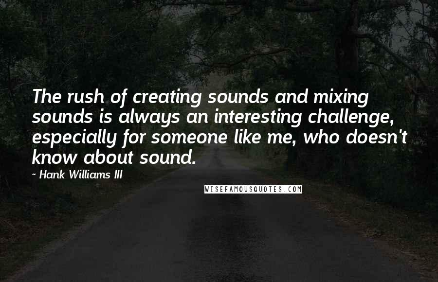 Hank Williams III quotes: The rush of creating sounds and mixing sounds is always an interesting challenge, especially for someone like me, who doesn't know about sound. Hank Williams III quotes: The rush of creating sounds and mixing sounds is always an interesting challenge, especially for someone like me, who doesn't know about sound.