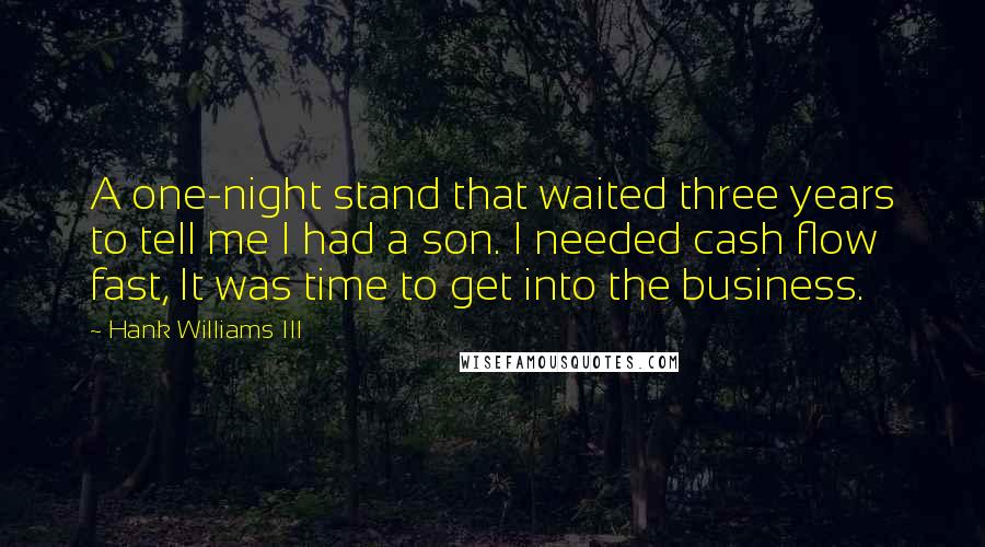 Hank Williams III quotes: A one-night stand that waited three years to tell me I had a son. I needed cash flow fast, It was time to get into the business. Hank Williams III quotes: A one-night stand that waited three years to tell me I had a son. I needed cash flow fast, It was time to get into the business.