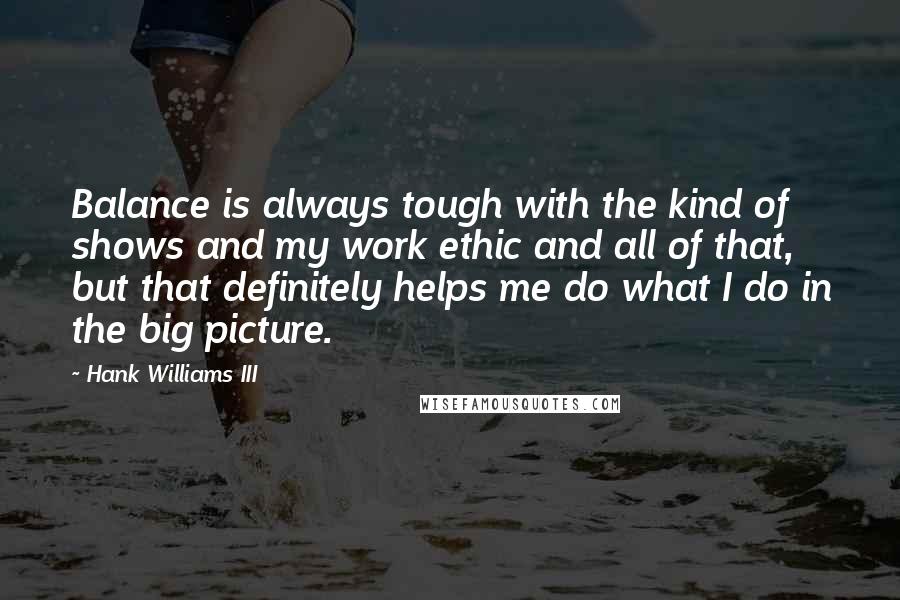 Hank Williams III quotes: Balance is always tough with the kind of shows and my work ethic and all of that, but that definitely helps me do what I do in the big picture. Hank Williams III quotes: Balance is always tough with the kind of shows and my work ethic and all of that, but that definitely helps me do what I do in the big picture.