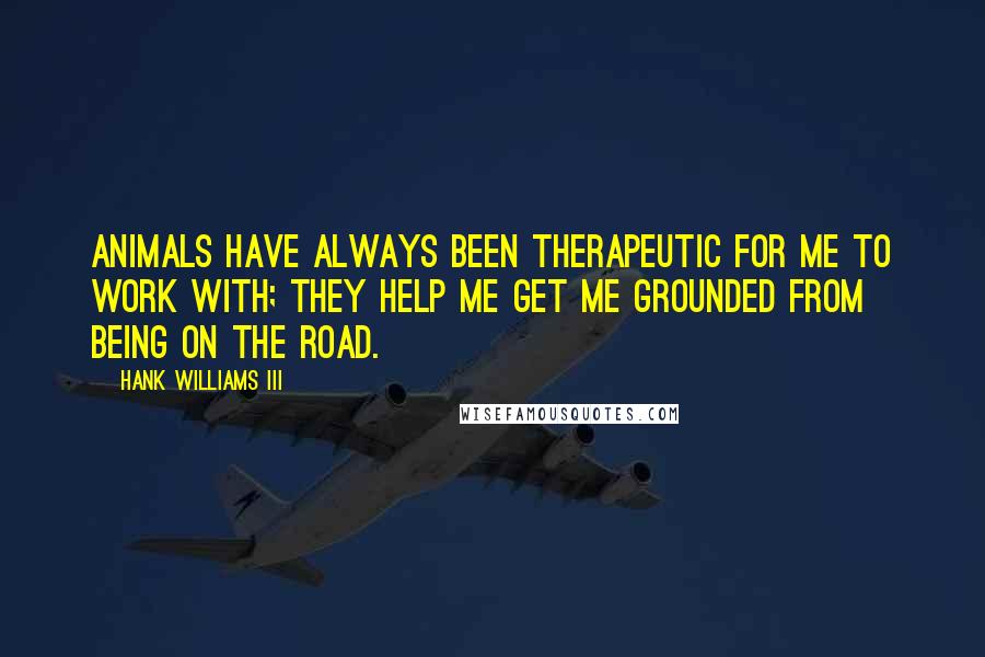 Hank Williams III quotes: Animals have always been therapeutic for me to work with; they help me get me grounded from being on the road. Hank Williams III quotes: Animals have always been therapeutic for me to work with; they help me get me grounded from being on the road.