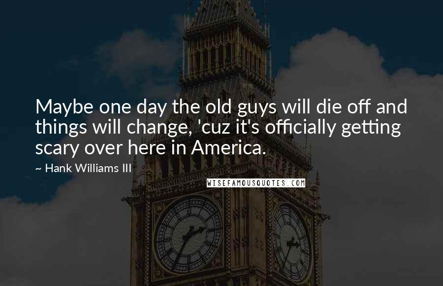 Hank Williams III quotes: Maybe one day the old guys will die off and things will change, 'cuz it's officially getting scary over here in America. Hank Williams III quotes: Maybe one day the old guys will die off and things will change, 'cuz it's officially getting scary over here in America.