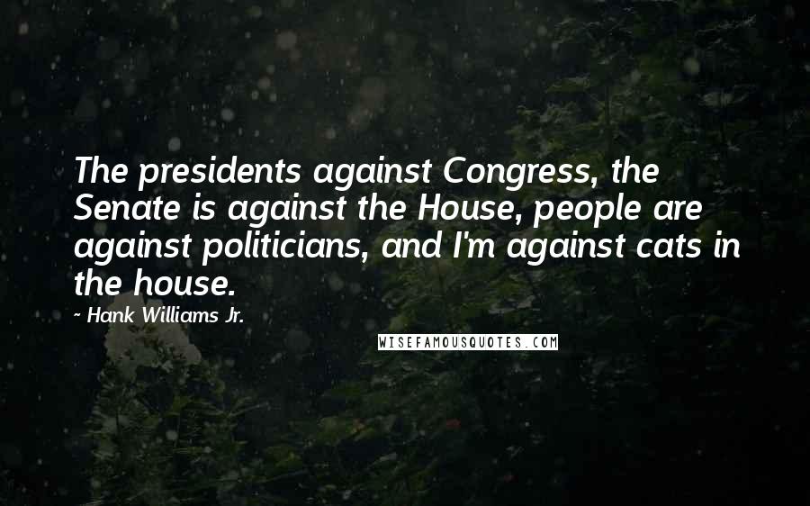 Hank Williams Jr. quotes: The presidents against Congress, the Senate is against the House, people are against politicians, and I'm against cats in the house. Hank Williams Jr. quotes: The presidents against Congress, the Senate is against the House, people are against politicians, and I'm against cats in the house.