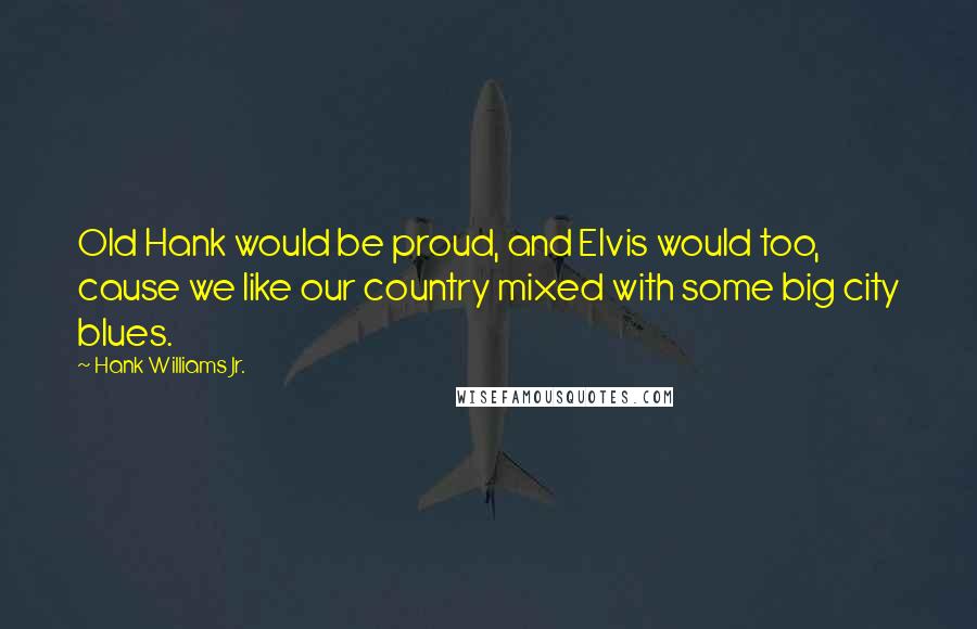 Hank Williams Jr. quotes: Old Hank would be proud, and Elvis would too, cause we like our country mixed with some big city blues. Hank Williams Jr. quotes: Old Hank would be proud, and Elvis would too, cause we like our country mixed with some big city blues.