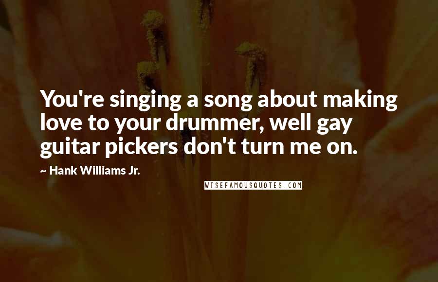 Hank Williams Jr. quotes: You're singing a song about making love to your drummer, well gay guitar pickers don't turn me on.