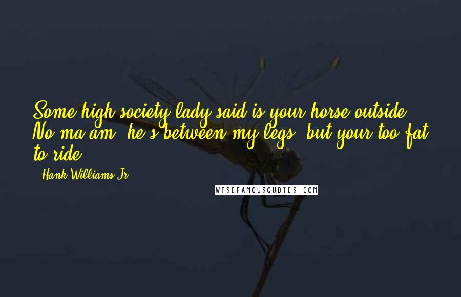 Hank Williams Jr. quotes: Some high society lady said is your horse outside? No ma'am, he's between my legs, but your too fat to ride. Hank Williams Jr. quotes: Some high society lady said is your horse outside? No ma'am, he's between my legs, but your too fat to ride.