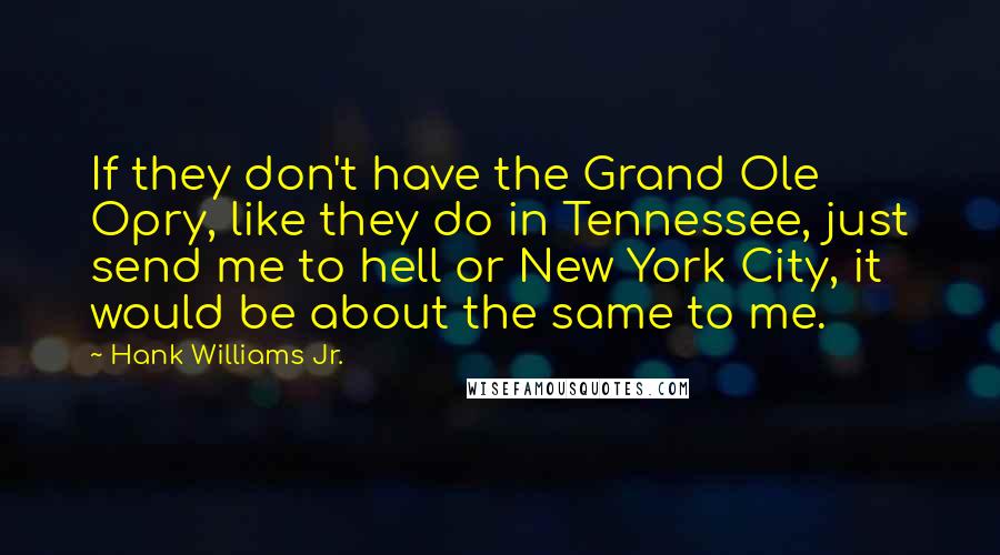 Hank Williams Jr. quotes: If they don't have the Grand Ole Opry, like they do in Tennessee, just send me to hell or New York City, it would be about the same to me. Hank Williams Jr. quotes: If they don't have the Grand Ole Opry, like they do in Tennessee, just send me to hell or New York City, it would be about the same to me.