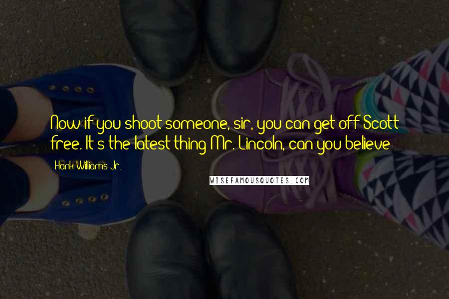 Hank Williams Jr. quotes: Now if you shoot someone, sir, you can get off Scott free. It's the latest thing Mr. Lincoln, can you believe?