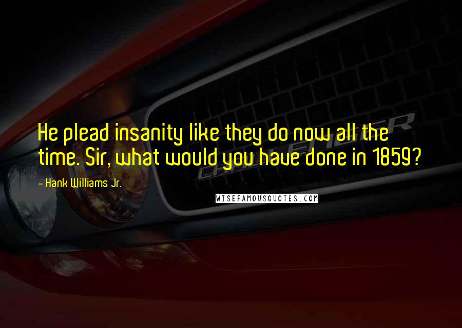 Hank Williams Jr. quotes: He plead insanity like they do now all the time. Sir, what would you have done in 1859?