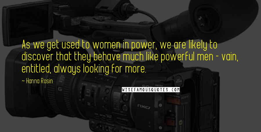 Hanna Rosin quotes: As we get used to women in power, we are likely to discover that they behave much like powerful men - vain, entitled, always looking for more.