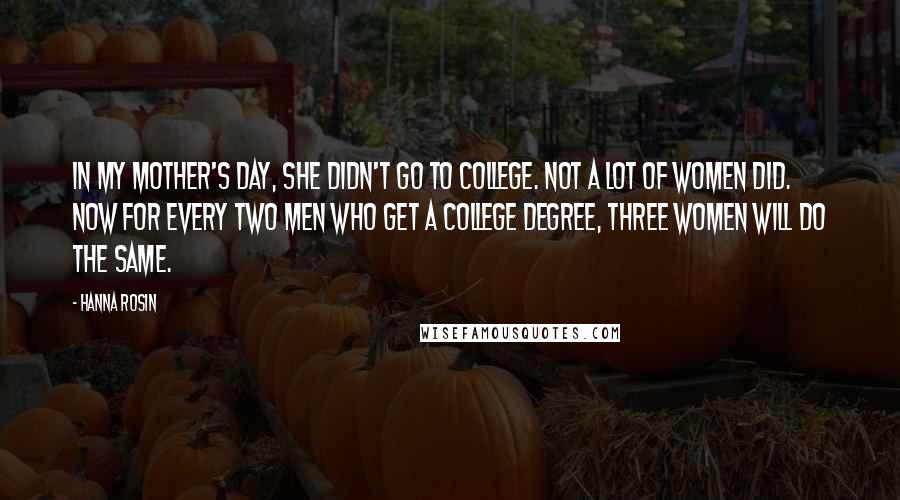 Hanna Rosin quotes: In my mother's day, she didn't go to college. Not a lot of women did. Now for every two men who get a college degree, three women will do the