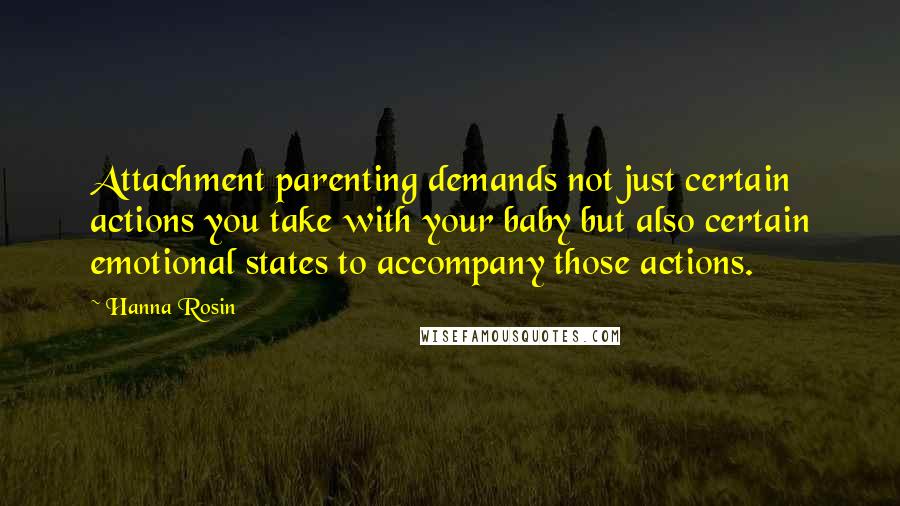 Hanna Rosin quotes: Attachment parenting demands not just certain actions you take with your baby but also certain emotional states to accompany those actions.