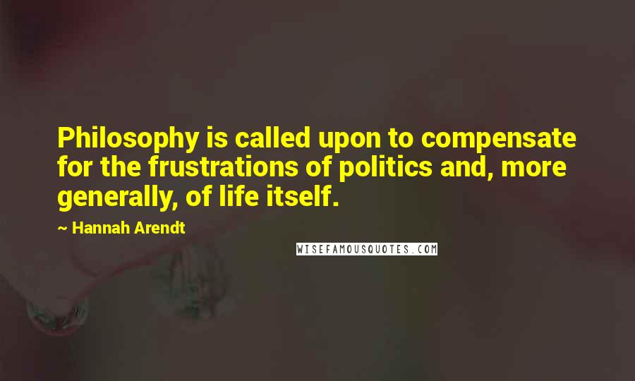 Hannah Arendt quotes: Philosophy is called upon to compensate for the frustrations of politics and, more generally, of life itself.