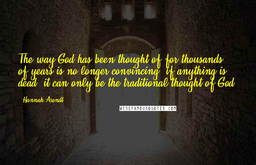 Hannah Arendt quotes: The way God has been thought of for thousands of years is no longer convincing; if anything is dead, it can only be the traditional thought of God.