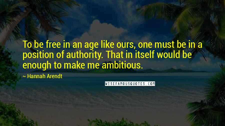 Hannah Arendt quotes: To be free in an age like ours, one must be in a position of authority. That in itself would be enough to make me ambitious.