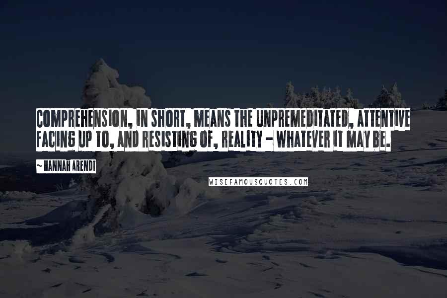 Hannah Arendt quotes: Comprehension, in short, means the unpremeditated, attentive facing up to, and resisting of, reality - whatever it may be.