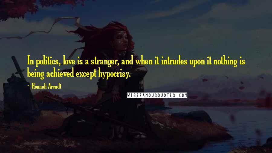 Hannah Arendt quotes: In politics, love is a stranger, and when it intrudes upon it nothing is being achieved except hypocrisy.