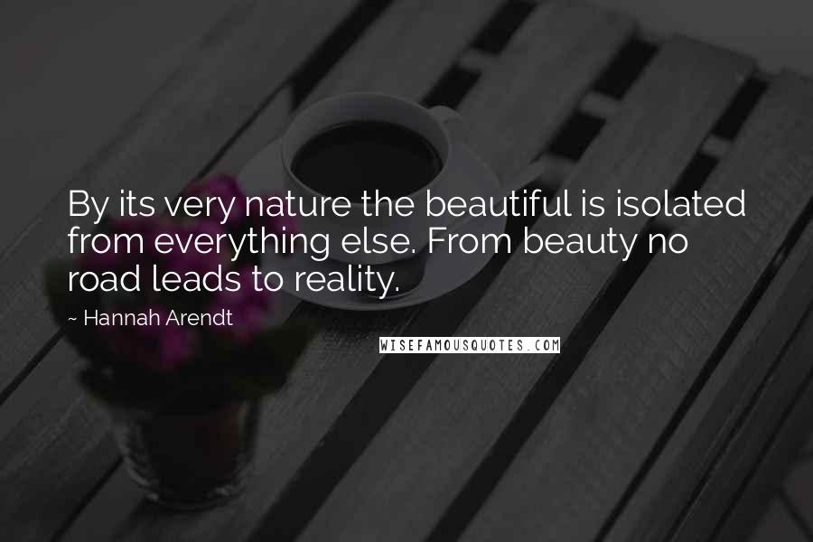 Hannah Arendt quotes: By its very nature the beautiful is isolated from everything else. From beauty no road leads to reality.