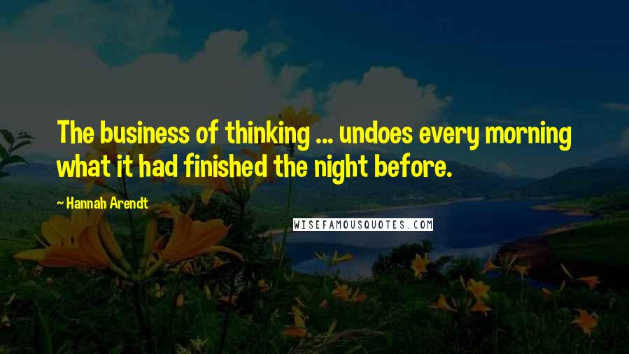 Hannah Arendt quotes: The business of thinking ... undoes every morning what it had finished the night before.