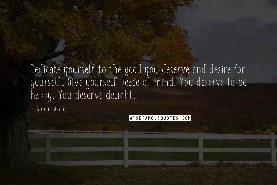 Hannah Arendt quotes: Dedicate yourself to the good you deserve and desire for yourself. Give yourself peace of mind. You deserve to be happy. You deserve delight.