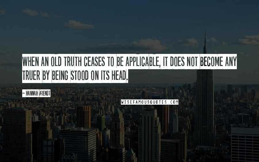 Hannah Arendt quotes: When an old truth ceases to be applicable, it does not become any truer by being stood on its head.