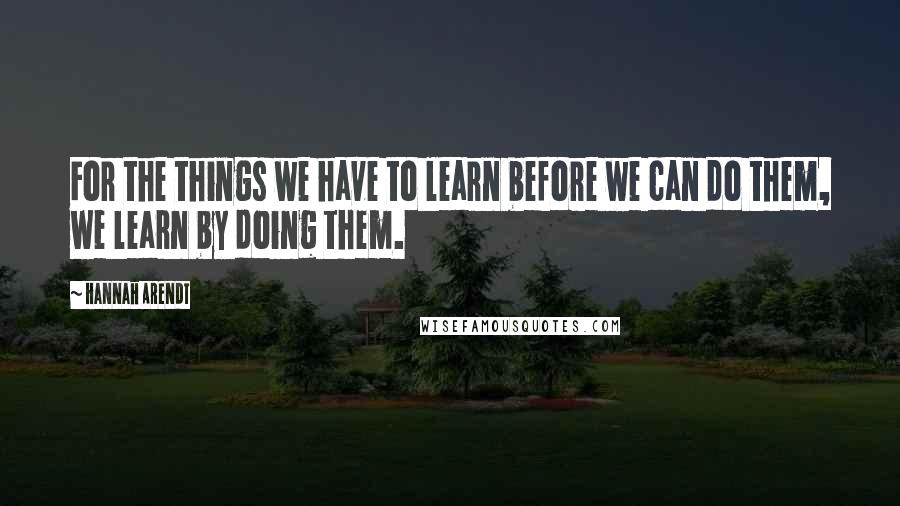 Hannah Arendt quotes: For the things we have to learn before we can do them, we learn by doing them.