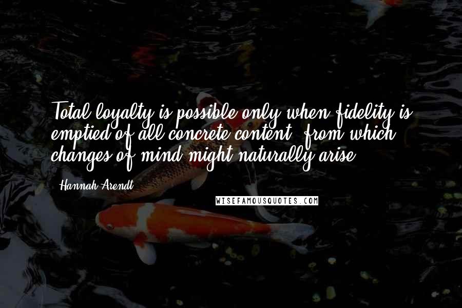 Hannah Arendt quotes: Total loyalty is possible only when fidelity is emptied of all concrete content, from which changes of mind might naturally arise.