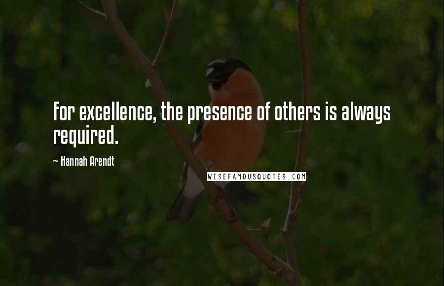 Hannah Arendt quotes: For excellence, the presence of others is always required.
