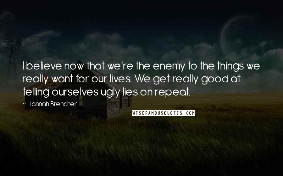 Hannah Brencher quotes: I believe now that we're the enemy to the things we really want for our lives. We get really good at telling ourselves ugly lies on repeat.