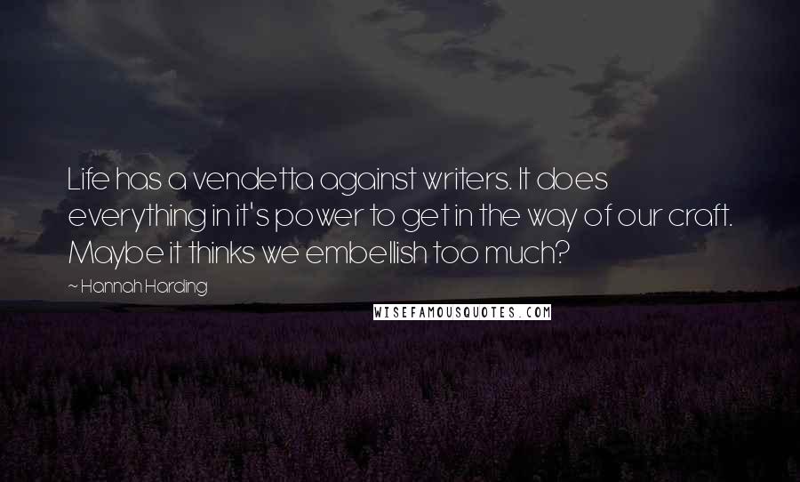 Hannah Harding quotes: Life has a vendetta against writers. It does everything in it's power to get in the way of our craft. Maybe it thinks we embellish too much? Hannah Harding quotes: Life has a vendetta against writers. It does everything in it's power to get in the way of our craft. Maybe it thinks we embellish too much?