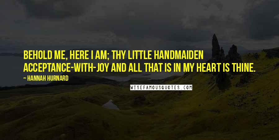 Hannah Hurnard quotes: Behold me, here I am; thy little handmaiden Acceptance-with-Joy and all that is in my heart is thine. Hannah Hurnard quotes: Behold me, here I am; thy little handmaiden Acceptance-with-Joy and all that is in my heart is thine.