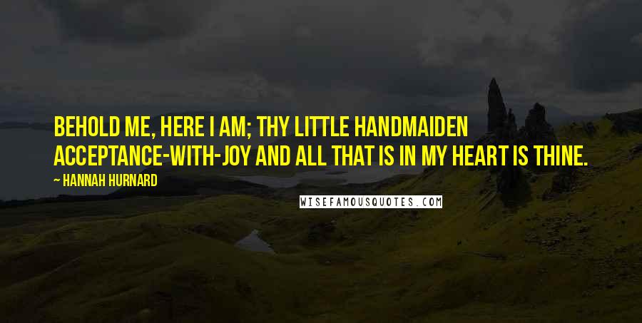 Hannah Hurnard quotes: Behold me, here I am; thy little handmaiden Acceptance-with-Joy and all that is in my heart is thine.